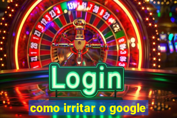 como irritar o google